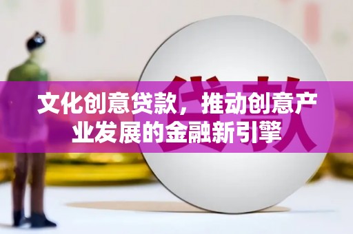 容县文化创意贷款，推动创意产业发展的金融新引擎
