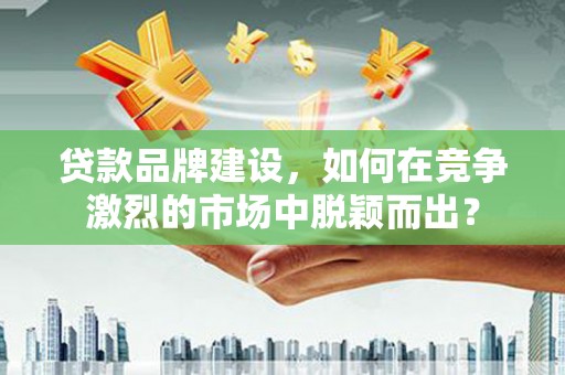 元长贷款品牌建设，如何在竞争激烈的市场中脱颖而出？